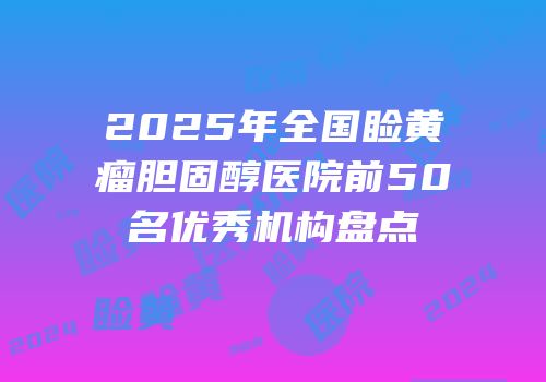 2025年全国睑黄瘤胆固醇医院前50名优秀机构盘点