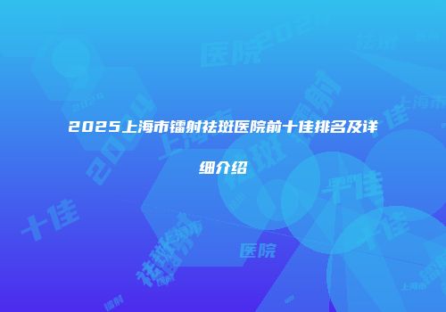 2025上海市镭射祛斑医院前十佳排名及详细介绍