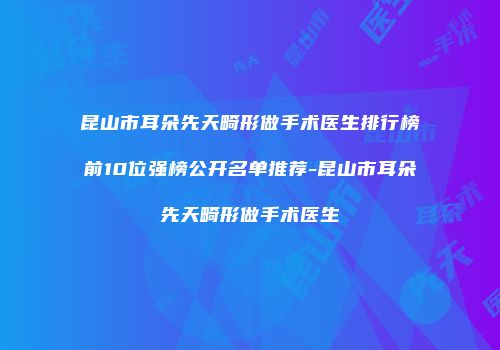 昆山市耳朵先天畸形做手术医生排行榜前10位强榜公开名单推荐-昆山市耳朵先天畸形做手术医生
