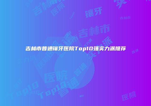 吉林市普通镶牙医院Top10强实力派推荐