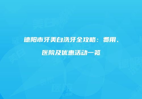 德阳市牙美白洗牙全攻略：费用、医院及优惠活动一览