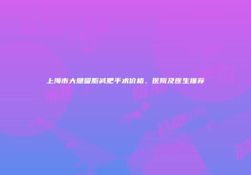 上海市大腿吸脂减肥手术价格、医院及医生推荐