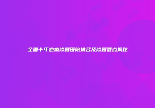 全国十年疤痕修复医院排名及修复要点揭秘