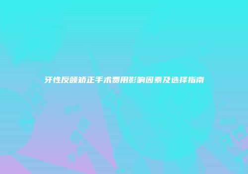牙性反颌矫正手术费用影响因素及选择指南