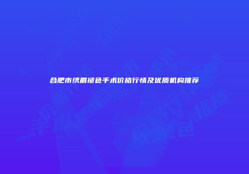 合肥市绣眉褪色手术价格行情及优质机构推荐