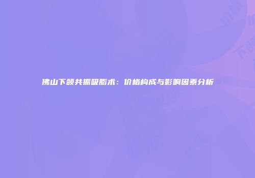 佛山下颌共振吸脂术：价格构成与影响因素分析