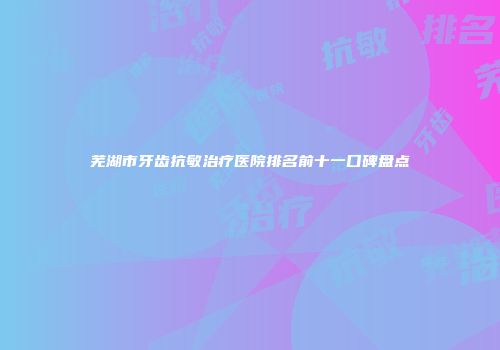 芜湖市牙齿抗敏治疗医院排名前十一口碑盘点
