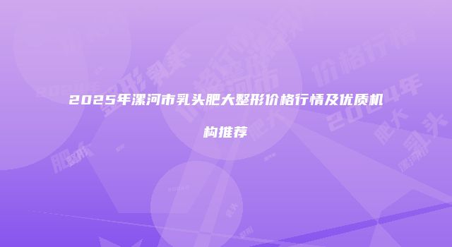 2025年漯河市乳头肥大整形价格行情及优质机构推荐