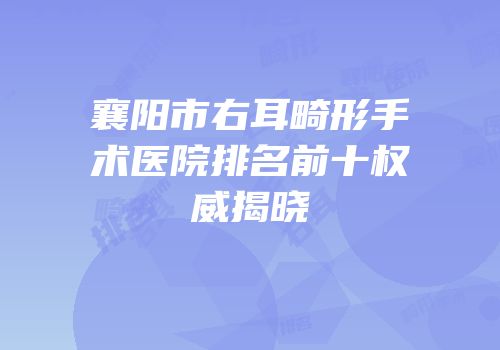襄阳市右耳畸形手术医院排名前十权威揭晓