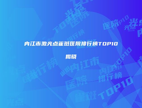 内江市激光点雀斑医院排行榜TOP10揭晓