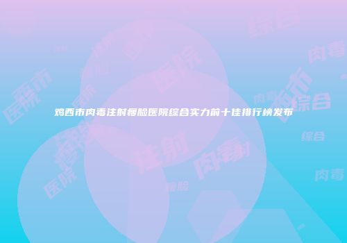 鸡西市肉毒注射瘦脸医院综合实力前十佳排行榜发布