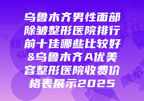 乌鲁木齐男性面部除皱整形医院排行前十佳哪些比较好&乌鲁木齐A优美容整形医院收费价格表展示2025