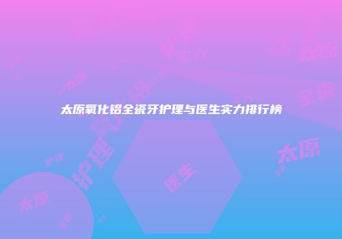 太原氧化铝全瓷牙护理与医生实力排行榜