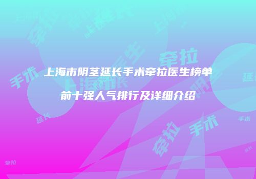 上海市阴茎延长手术牵拉医生榜单前十强人气排行及详细介绍