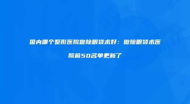 国内哪个整形医院做除眼袋术好：做除眼袋术医院前50名单更新了