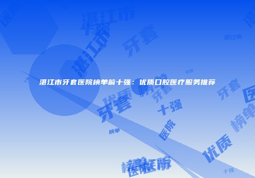 湛江市牙套医院榜单前十强：优质口腔医疗服务推荐