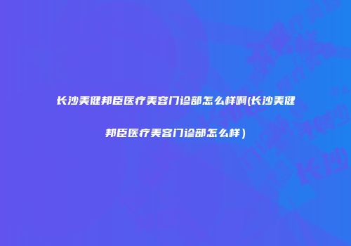 长沙美健邦臣医疗美容门诊部怎么样啊(长沙美健邦臣医疗美容门诊部怎么样）