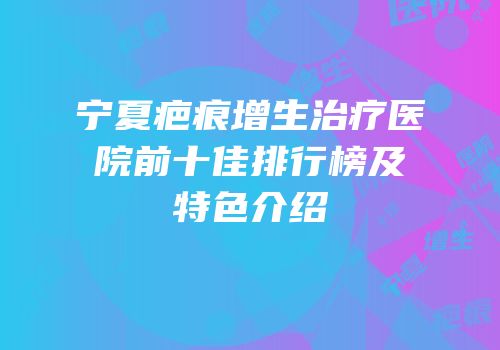 宁夏疤痕增生治疗医院前十佳排行榜及特色介绍
