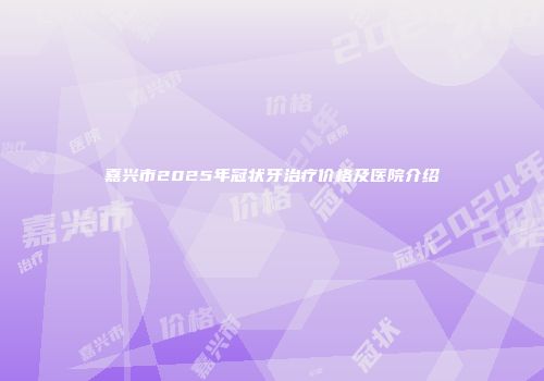 嘉兴市2025年冠状牙治疗价格及医院介绍