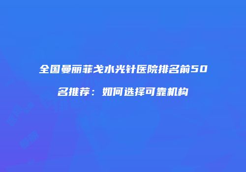 全国曼丽菲戈水光针医院排名前50名推荐：如何选择可靠机构