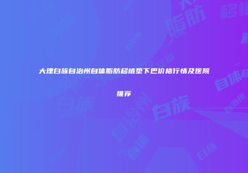 大理白族自治州自体脂肪移植垫下巴价格行情及医院推荐