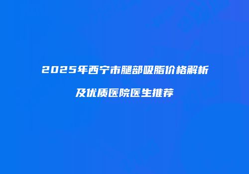 2025年西宁市腿部吸脂价格解析及优质医院医生推荐