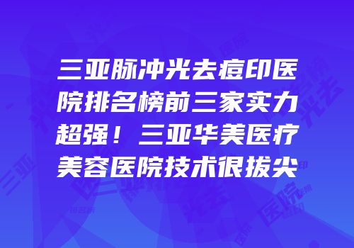 三亚脉冲光去痘印医院排名榜前三家实力超强！三亚华美医疗美容医院技术很拔尖