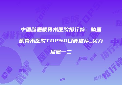 中国膝盖截骨术医院排行榜：膝盖截骨术医院TOP50口碑推荐_实力尽显一二