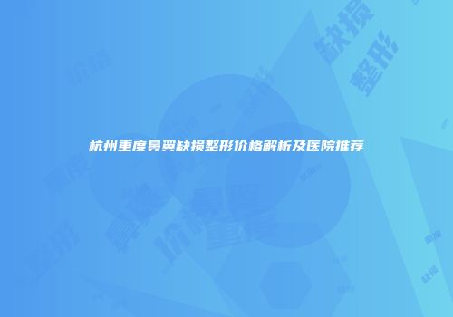 杭州重度鼻翼缺损整形价格解析及医院推荐