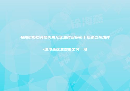 朝阳市脂肪鼻唇沟填充医生排名榜前十佳哪位技术棒-徐海燕医生整形案例一览