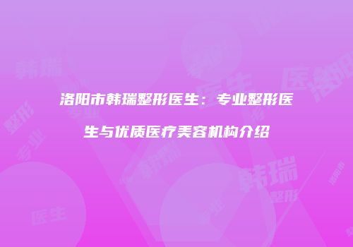 洛阳市韩瑞整形医生：专业整形医生与优质医疗美容机构介绍
