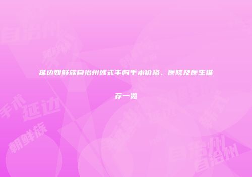 延边朝鲜族自治州韩式丰胸手术价格、医院及医生推荐一览