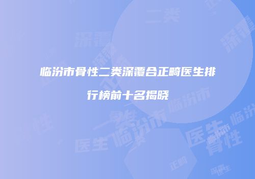 临汾市骨性二类深覆合正畸医生排行榜前十名揭晓