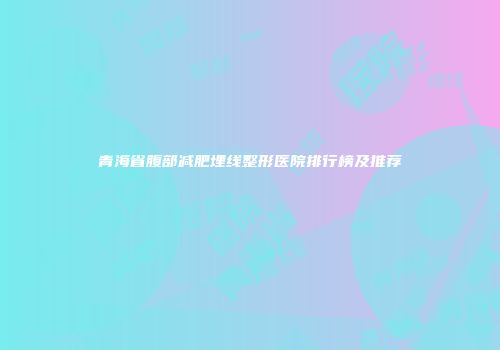 青海省腹部减肥埋线整形医院排行榜及推荐