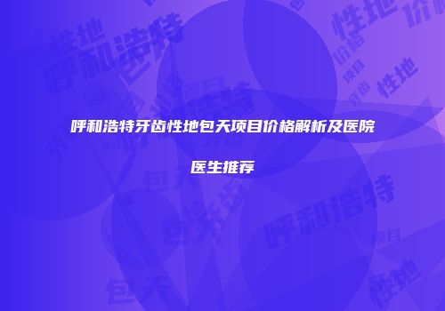 呼和浩特牙齿性地包天项目价格解析及医院医生推荐