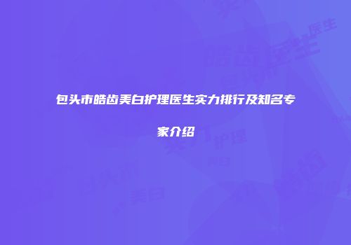 包头市皓齿美白护理医生实力排行及知名专家介绍