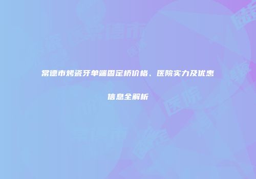常德市烤瓷牙单端固定桥价格、医院实力及优惠信息全解析