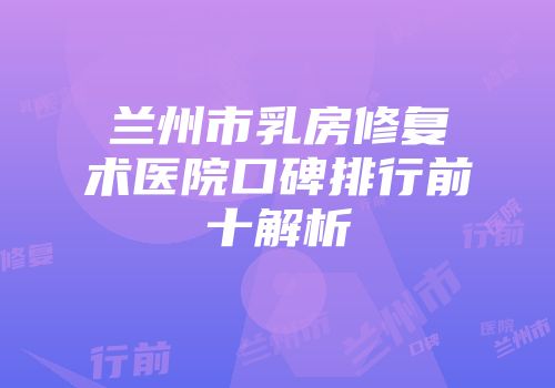 兰州市乳房修复术医院口碑排行前十解析