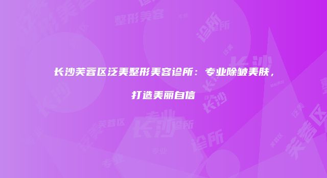 长沙芙蓉区泛美整形美容诊所：专业除皱美肤，打造美丽自信