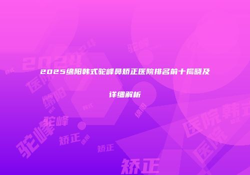 2025绵阳韩式驼峰鼻矫正医院排名前十揭晓及详细解析