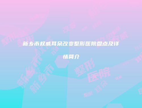 新乡市权威耳朵改变整形医院盘点及详情简介
