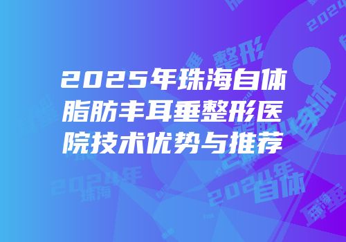 2025年珠海自体脂肪丰耳垂整形医院技术优势与推荐