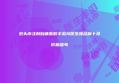 包头市注射自体脂肪丰泪沟医生排名前十及价格参考