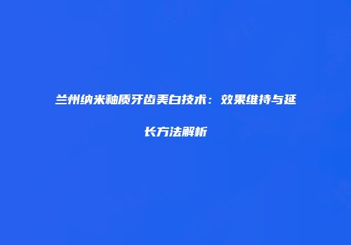 兰州纳米釉质牙齿美白技术：效果维持与延长方法解析