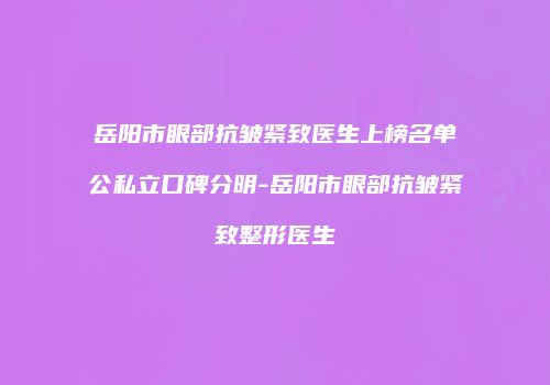 岳阳市眼部抗皱紧致医生上榜名单公私立口碑分明-岳阳市眼部抗皱紧致整形医生