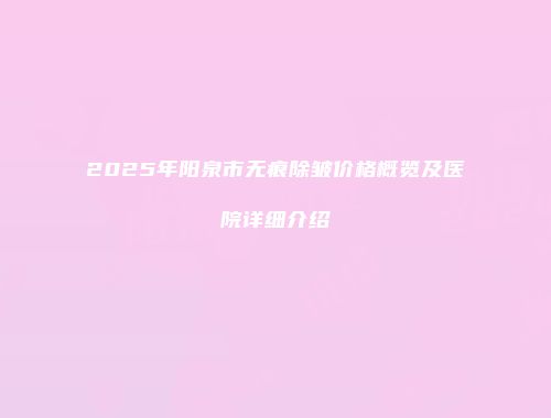 2025年阳泉市无痕除皱价格概览及医院详细介绍