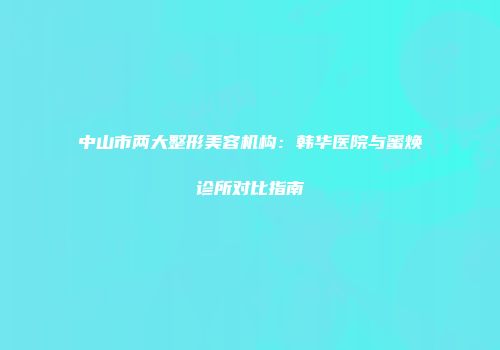 中山市两大整形美容机构：韩华医院与蜜焕诊所对比指南