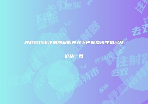 呼和浩特市注射器吸脂去双下巴权威医生排名及价格一览