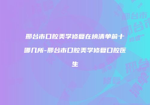邢台市口腔美学修复在榜清单前十哪几所-邢台市口腔美学修复口腔医生