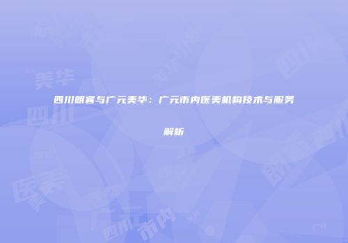 四川朗睿与广元美华：广元市内医美机构技术与服务解析